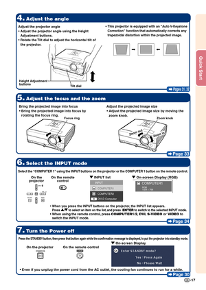 Page 19-17
Quick Start
Pages 31, 32
4.Adjust the angle
5.Adjust the focus and the zoom
7.Turn the Power off
Page 30
6.Select the INPUT mode
Page 34
•
• •
•
•This projector is equipped with an “Auto V-Keystone
Correction” function that automatically corrects any
trapezoidal distortion within the projected image.
Bring the projected image into focus
•
• •
•
• Bring the projected image into focus by
rotating the focus ring. Adjust the projected image size
•
• •
•
• Adjust the projected image  size by moving the...