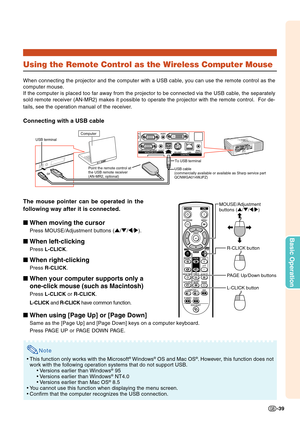 Page 41-39
Basic Operation
Using the Remote Control as the Wireless Computer Mouse
When connecting the projector and the computer with a USB cable, you can use the remote control as the
computer mouse.
If the computer is placed too far away from the projector to be connected via the USB cable, the separately
sold remote receiver (AN-MR2) makes it possible to operate the projector with the remote control.  For de-
tails, see the operation manual of the receiver.
Connecting with a USB cable
The mouse pointer can...
