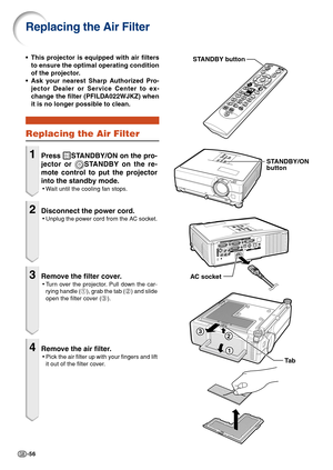 Page 58-56
Replacing the Air Filter
•This projector is equipped with air filters
to ensure the optimal operating condition
of the projector.
• Ask your nearest Sharp Authorized Pro-
jector Dealer or Service Center to ex-
change the filter (PFILDA022WJKZ) when
it is no longer possible to clean.
Replacing the Air Filter
1Press STANDBY/ON on the pro-
jector or 
STANDBY on the re-
mote control to put the projector
into the standby mode.
• W ait until the cooling fan stops.
2Disconnect the power cord.
•Unplug the...