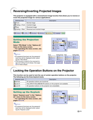 Page 73Easy to Use Functions
-71
Reversing/Inverting Projected Images
This projector is equipped with a reverse/invert image function that allows you to reverse or
invert the projected image for various applications.
Setting the Projection
Mode
Select “PRJ Mode” in the “Options (2)”
menu on the menu screen.
➝ For operating the menu screen, see
pages 42 to 45.
Note
•If a password has been set, the password
input box will be displayed when select-
ing the “PRJ Mode”.
•This function is used for the reversed im-...