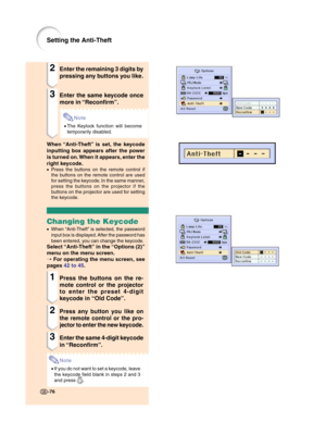 Page 78-76-76
Setting the Anti-Theft
2Enter the remaining 3 digits by
pressing any buttons you like.
3Enter the same keycode once
more in “Reconfirm”.
Note
•The Keylock function will become
temporarily disabled.
When “Anti-Theft” is set, the keycode
inputting box appears after the power
is turned on. When it appears, enter the
right keycode.
•Press the buttons on the remote control if
the buttons on the remote control are used
for setting the keycode. In the same manner,
press the buttons on the projector if...