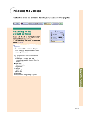 Page 79Easy to Use Functions
-77
Initializing the Settings
This function allows you to initialize the settings you have made in the projector.
Returning to the
Default Settings
Select “All Reset” in the “Options (2)”
menu on the menu screen.
➝ For operating the menu screen, see
pages 42 to 45.
Note
•If a password has been set, the pass-
word input box will be displayed when
selecting “All Reset”.
The following items cannot be initialized.
•C. M. S.
•“Lightness”, “Chroma” and “Hue”
respectively saved for Custom...
