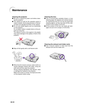 Page 82-80
Cleaning the lens
■Use a commercially available blower or lens
cleaning paper (for glasses and camera lenses)
for cleaning the lens. Do not use any liquid type
cleaning agents, as they may wear off the coat-
ing film on the surface of the lens.
■As the surface of the lens can easily get dam-
aged, be sure not to scrape or hit the lens.
Cleaning the exhaust and intake vents
■Use a vacuum cleaner to clean dust from the
exhaust vent and the intake vent.
Maintenance
Cleaning the projector
■Be sure to...