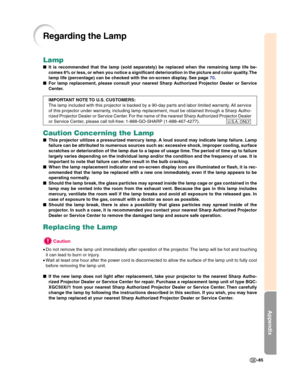 Page 87Appendix
-85
Lamp
■It is recommended that the lamp (sold separately) be replaced when the remaining lamp life be-
comes 6% or less, or when you notice a significant deterioration in the picture and color quality. The
lamp life (percentage) can be checked with the on-screen display. See page 70.
■For lamp replacement, please consult your nearest Sharp Authorized Projector Dealer or Service
Center.
IMPORTANT NOTE TO U.S. CUSTOMERS:
The lamp included with this projector is backed by a 90-day parts and labor...
