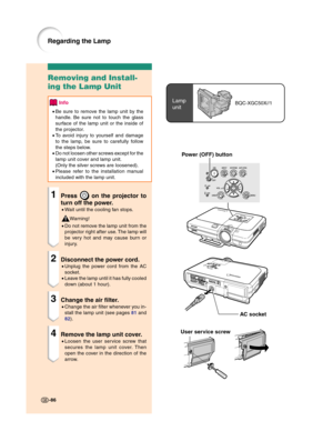 Page 88Power (OFF) button
Lamp
unitBQC-XGC50X//1
User service screw
Removing and Install-
ing the Lamp Unit
Info
•Be sure to remove the lamp unit by the
handle. Be sure not to touch the glass
surface of the lamp unit or the inside of
the projector.
•To avoid injury to yourself and damage
to the lamp, be sure to carefully follow
the steps below.
•Do not loosen other screws except for the
lamp unit cover and lamp unit.
(Only the silver screws are loosened).
•Please refer to the installation manual
included with...