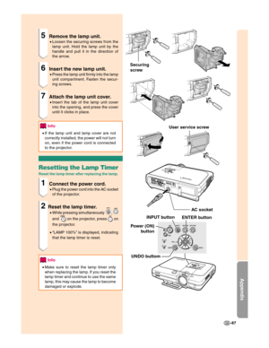 Page 89Appendix
-87
Securing
screw
AC socket
INPUT button
ENTER button User service screw
UNDO buttom Power (ON)
button
5Remove the lamp unit.
•Loosen the securing screws from the
lamp unit. Hold the lamp unit by the
handle and pull it in the direction of
the arrow.
6Insert the new lamp unit.
•Press the lamp unit firmly into the lamp
unit compartment. Fasten the secur-
ing screws.
7Attach the lamp unit cover.
•Insert the tab of the lamp unit cover
into the opening, and press the cover
until it clicks in place....