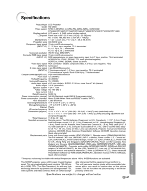 Page 99Appendix
-97
Specifications
LCD Projector
XG-C50X
NTSC 3.58/NTSC 4.43/PAL/PAL-M/PAL-N/PAL 60/SECAM/
DTV480I/DTV480P/DTV540P/DTV580I/DTV580P/DTV720P/DTV1035I/DTV1080I
LCD panel × 3, RGB optical shutter method
Panel size: 0.99" (25.1 mm) (15 [H] × 20 [W] mm)
No. of dots: 786,432 dots (1,024 [H] × 768 [V])
1–1.27× zoom lens, F1.7–2.2, f = 36.5–46.3 mm
AC 250 W lamp
15-pin mini D-sub connector
Y: 1.0 Vp-p, sync negative, 75 Ω terminated
P
B: 0.7 Vp-p, 75 Ω terminated
PR: 0.7 Vp-p, 75 Ω terminated
750 TV...