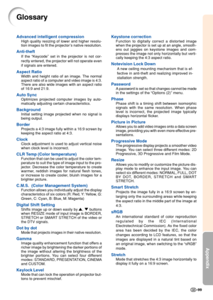 Page 103Appendix
-99
Glossary
Advanced intelligent compression
High quality resizing of lower and higher resolu-
tion images to fit the projector’s native resolution.
Anti-theft
If the  “Keycode ” set in the projector is not cor-
rectly entered, the projector will not operate even
if signals are entered.
Aspect Ratio
Width and height ratio of an image. The normal
aspect ratio of a computer and video image is 4:3.
There are also wide images with an aspect ratio
of 16:9 and 21:9.
Auto Sync
Optimizes projected...