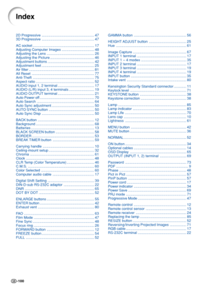 Page 104-100
2D Progressive .................................................... 47
3D Progressive .................................................... 47
AC socket ............................................................. 17
Adjusting Computer Images ................................ 48
Adjusting the Lens ............................................... 26
Adjusting the Picture ............................................ 46
Adjustment buttons .............................................. 42
Adjustment feet...