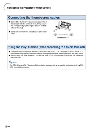 Page 22-18
Connecting the thumbscrew cables
Connect the thumbscrew cable making sure that it
fits correctly into the terminal. Then, firmly secure
the connectors by tightening the screws on both
sides of the plug.
 Do not remove the ferrite core attached to the RGB
cable.
Ferrite core
Connecting the Projector to Other Devices
“Plug and Play” function (when connecting to a 15-pin terminal)
This projector is compatible with VESA-standard DDC 1/DDC 2B. The projector and a VESA DDC
compatible computer will...