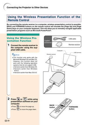 Page 28-24
Using the Wireless Presentation Function of the
Remote Control
By connecting the remote receiver to a computer, wireless presentation control is possible.
BACK and FORWARD buttons on the remote control will emulate the [Page Up] and [Page
Down] keys on your computer keyboard. This will allow you to remotely na\
vigate applicable
presentation programs such as Microsoft PowerPoint
®.
Using the Wireless Pre-
sentation Function
1Connect the remote receiver to
the computer using the sup-
plied USB cable....