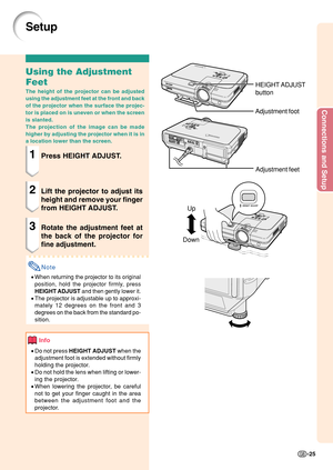 Page 29Connections and Setup
-25
Up
Down
Setup
Using the Adjustment
Feet
The height of the projector can be adjusted
using the adjustment feet at the front and back
of the projector when the surface the projec-
tor is placed on is uneven or when the screen
is slanted.
The projection of the image can be made
higher by adjusting the projector when it is in
a location lower than the screen.
1Press HEIGHT ADJUST.
2Lift the projector to adjust its
height and remove your finger
from HEIGHT ADJUST.
3Rotate the...