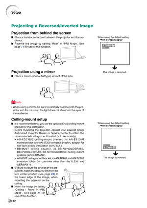 Page 36-32
When using the default setting.
On-screen Display
Projecting a Reversed/Inverted Image
Projection from behind the screen
Place a translucent screen between the projector and the au-
dience.
Reverse the image by setting “Rear” in “PRJ Mode”. See
page 71 for use of this function.
Projection using a mirror
Place a mirror (normal flat type) in front of the lens.
Info
•When using a mirror, be sure to carefully position both the pro-
jector and the mirror so the light does not shine into the eyes of...
