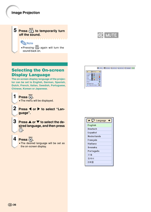 Page 40Image Projection
5Press  to temporarily turn
off the sound.
Note
• Pressing  again will turn the
sound back on.
Selecting the On-screen
Display Language
The on-screen display language of the projec-
tor can be set to English, German, Spanish,
Dutch, French, Italian, Swedish, Portuguese,
Chinese, Korean or Japanese.
1Press .
• The menu will be displayed.
2Press  \ or  | to select  “Lan-
guage ”.
3Press  ' or  " to select the de-
sired language, and then press
.
4Press .
• The desired language will...