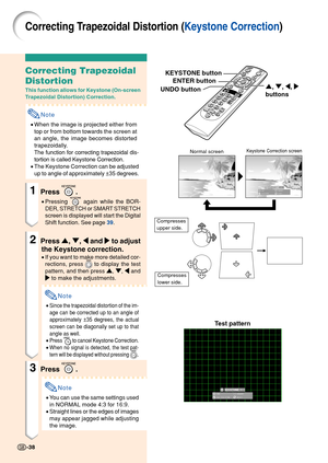 Page 42Correcting Trapezoidal Distortion (Keystone Correction)
Correcting Trapezoidal
Distortion
This function allows for Keystone (On-screen
Trapezoidal Distortion) Correction.
Note
•When the image is projected either from
top or from bottom towards the screen at
an angle, the image becomes distorted
trapezoidally.
The function for correcting trapezoidal dis-
tortion is called Keystone Correction.
• The Keystone Correction can be adjusted
up to angle of approximately ±35 degrees.
1Press .
• Pressing  again...