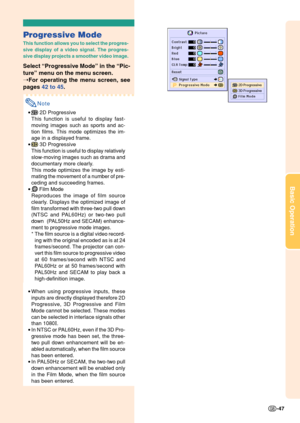 Page 51Basic Operation
-47
Progressive Mode
This function allows you to select the progres-
sive display of a video signal. The progres-
sive display projects a smoother video image.
Select “Progressive Mode” in the “Pic-
ture” menu on the menu screen.
➝For operating the menu screen, see
pages 42 to 45.
Note
• 2D Progressive
This function is useful to display fast-
moving images such as sports and ac-
tion films. This mode optimizes the im-
age in a displayed frame.
•
 3D Progressive
This function is useful to...