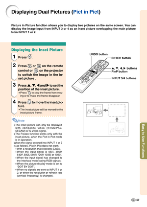 Page 61Easy to Use Functions
-57
Displaying Dual Pictures (Pict in Pict)
Picture in Picture function allows you to display two pictures on the sa\
me screen. You can
display the image input from INPUT 3 or 4 as an inset picture overlappin\
g the main picture
from INPUT 1 or 2.
Displaying the Inset Picture
1Press .
2Press  or  on the remote
control or 
 on the projector
to switch the image in the in-
set picture .
3Press  '
' '
'
' , 
"
" "
"
" , 
\
\ \
\
\  and 
|
| |
|
|...