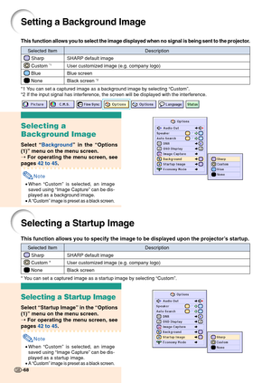 Page 7268
Setting a Background Image
This function allows you to select the image displayed when no signal is\
 being sent to the projector.
*1 You can set a captured image as a background image by selecting “Custom ”.
*2 If the input signal has interference, the screen will be displayed wi\
th the interference.
Selecting a
Background Image
Select  “Background ” in the  “Options
(1) ” menu on the menu screen.
➝  For operating the menu screen, see
pages  42 to 45 .
Note
•When  “Custom ” is selected, an image...