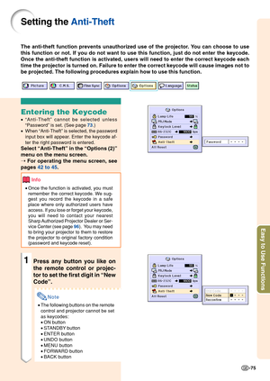 Page 79Easy to Use Functions
-75
Setting the Anti-Theft
The anti-theft function prevents unauthorized use of the projector. You can choose to use
this function or not. If you do not want to use this function, just do n\
ot enter the keycode.
Once the anti-theft function is activated, users will need to enter the \
correct keycode each
time the projector is turned on. Failure to enter the correct keycode wi\
ll cause images not to
be projected. The following procedures explain how to use this function.\...