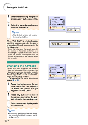 Page 80-76-76
Setting the Anti-Theft
2Enter the remaining 3 digits by
pressing any buttons you like.
3Enter the same keycode once
more in “Reconfirm ”.
Note
• The Keylock function will become
temporarily disabled.
When  “Anti-Theft ” is set, the keycode
inputting box appears after the power
is turned on. When it appears, enter the
right keycode.
• Press the buttons on the remote control if
the buttons on the remote control are used
for setting the keycode. In the same manner,
press the buttons on the projector...