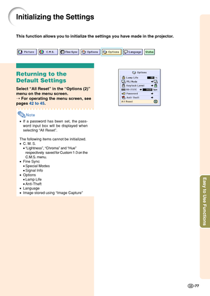 Page 81Easy to Use Functions
-77
Initializing the Settings
This function allows you to initialize the settings you have made in the\
 projector.
Returning to the
Default Settings
Select “All Reset ” in the  “Options (2) ”
menu on the menu screen.
➝  For operating the menu screen, see
pages  42 to 45 .
Note
•If a password has been set, the pass-
word input box will be displayed when
selecting  “All Reset ”.
The following items cannot be initialized.
• C. M. S.
•“Lightness ”,  “Chroma ” and  “Hue ”
respectively...