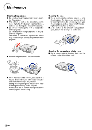 Page 84-80
Cleaning the lens
Use a commercially available blower or lens
cleaning paper (for glasses and camera lenses)
for cleaning the lens. Do not use any liquid type
cleaning agents, as they may wear off the coat-
ing film on the surface of the lens.
 As the surface of the lens can easily get dam-
aged, be sure not to scrape or hit the lens.
Cleaning the exhaust and intake vents
Use a vacuum cleaner to clean dust from the
exhaust vent and the intake vent.
Maintenance
Cleaning the projector
Be sure to...