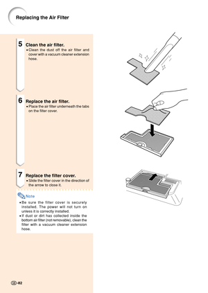 Page 865Clean the air filter.
•Clean the dust off the air filter and
cover with a vacuum cleaner extension
hose.
6Replace the air filter.
•Place the air filter underneath the tabs
on the filter cover.
7Replace the filter cover.
•Slide the filter cover in the direction of
the arrow to close it.
Note
•Be sure the filter cover is securely
installed. The power will not turn on
unless it is correctly installed.
• If dust or dirt has collected inside the
bottom air filter (not removable), clean the
filter with a...