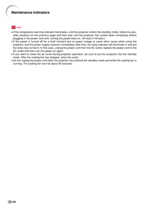 Page 88-84
Maintenance Indicators
Info
•If the temperature warning indicator illuminates, and the projector ente\
rs the standby mode, follow the pos-
sible solutions on the previous page and then wait until the projector h\
as cooled down completely before
plugging in the power cord and  turning the power back on. (At least 5 \
minutes.)
• If the power is turned off for a brief moment due to power outage or some other cause while using\
 the
projector, and the power supply recovers immediately after that, the...