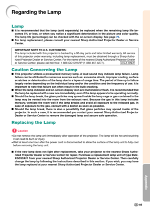 Page 89Appendix
-85
Lamp
It is recommended that the lamp (sold separately) be replaced when the\
 remaining lamp life be-
comes 5% or less, or when you notice a significant deterioration in the \
picture and color quality.
The lamp life (percentage) can be checked with the on-screen display. See page  70.
 For lamp replacement, please consult your nearest Sharp Authorized Projector Dealer or Service
Center.
IMPORTANT NOTE TO U.S. CUSTOMERS:
The lamp included with this projector is backed by a 90-day parts and...