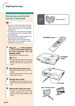 Page 90Lamp
unitBQC-XGC55X//1
User service screw
Removing and Install-
ing the Lamp Unit
Info
•Be sure to remove the lamp unit by the
handle. Be sure not to touch the glass
surface of the lamp unit or the inside of
the projector.
• To avoid injury to yourself and damage
to the lamp, be sure to carefully follow
the steps below.
• Do not loosen other screws except for the
lamp unit cover and lamp unit.
(Only the silver screws are loosened).
• Please refer to the installation manual
included with the lamp unit....