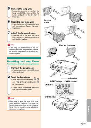 Page 91Appendix
-87
Securing
screwAC socket
INPUT button ENTER button
User service screw
UNDO button ON button
5Remove the lamp unit.
•
Loosen the securing screws from the
lamp unit. Hold the lamp unit by the
handle and pull it in the direction of
the arrow.
6Insert the new lamp unit.
•Press the lamp unit firmly into the lamp
unit compartment. Fasten the secur-
ing screws.
7Attach the lamp unit cover.
•Insert the tab of the lamp unit cover
into the opening, and press the cover
until it clicks in place.
Info
•If...