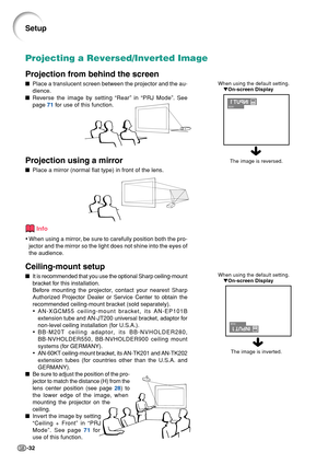 Page 36-32
When using the default setting.
▼On-screen Display
Projecting a Reversed/Inverted Image
Projection from behind the screen
■Place a translucent screen between the projector and the au-
dience.
■Reverse the image by setting “Rear” in “PRJ Mode”. See
page 71 for use of this function.
Projection using a mirror
■Place a mirror (normal flat type) in front of the lens.
Info
•When using a mirror, be sure to carefully position both the pro-
jector and the mirror so the light does not shine into the eyes of...
