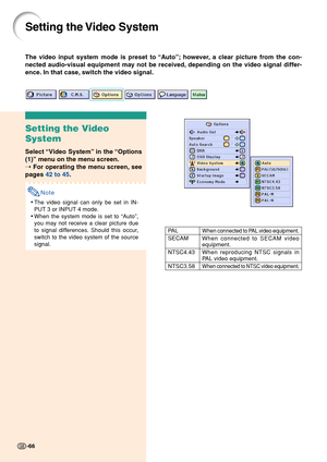 Page 70-66
Setting the Video System
Setting the Video
System
Select “Video System” in the “Options
(1)” menu on the menu screen.
➝ For operating the menu screen, see
pages 42 to 45.
Note
•The video signal can only be set in IN-
PUT 3 or INPUT 4 mode.
•When the system mode is set to “Auto”,
you may not receive a clear picture due
to signal differences. Should this occur,
switch to the video system of the source
signal.
When connected to PAL video equipment.
When connected to SECAM videoequipment.
When...