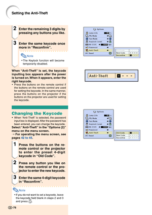 Page 80-76-76
Setting the Anti-Theft
2Enter the remaining 3 digits by
pressing any buttons you like.
3Enter the same keycode once
more in “Reconfirm”.
Note
•The Keylock function will become
temporarily disabled.
When “Anti-Theft” is set, the keycode
inputting box appears after the power
is turned on. When it appears, enter the
right keycode.
•Press the buttons on the remote control if
the buttons on the remote control are used
for setting the keycode. In the same manner,
press the buttons on the projector if...