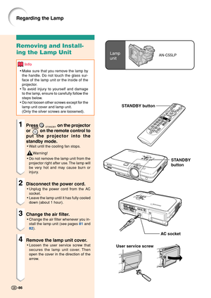 Page 90Lamp
unitAN-C55LP
User service screw
Removing and Install-
ing the Lamp Unit
Info
•Make sure that you remove the lamp by
the handle. Do not touch the glass sur-
face of the lamp unit or the inside of the
projector.
•To avoid injury to yourself and damage
to the lamp, ensure to carefully follow the
steps below.
•Do not loosen other screws except for the
lamp unit cover and lamp unit.
(Only the silver screws are loosened).
1Press STANDBY on the projector
or 
 on the remote control to
put the projector into...