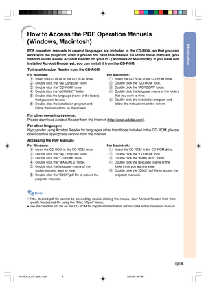 Page 13Introduction
-9
PDF operation manuals in several languages are included in the CD-ROM, so that you can
work with the projector, even if you do not have this manual. To utilize these manuals, you
need to install Adobe Acrobat Reader on your PC (Windows or Macintosh). If you have not
installed Acrobat Reader yet, you can install it from the CD-ROM.
To install Acrobat Reader from the CD-ROM
For Windows:
1Insert the CD-ROM in the CD-ROM drive.
2Double click the “My Computer” icon.
3Double click the “CD-ROM”...