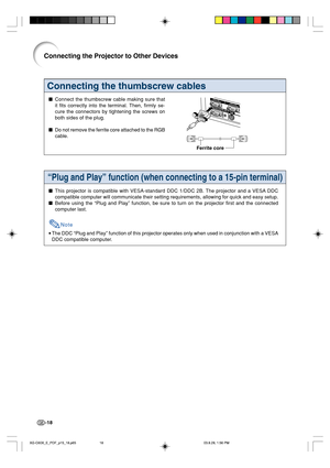 Page 22-18
Connecting the thumbscrew cables
Connect the thumbscrew cable making sure that
it fits correctly into the terminal. Then, firmly se-
cure the connectors by tightening the screws on
both sides of the plug.
Do not remove the ferrite core attached to the RGB
cable.
Ferrite core
Connecting the Projector to Other Devices
“Plug and Play” function (when connecting to a 15-pin terminal)
This projector is compatible with VESA-standard DDC 1/DDC 2B. The projector and a VESA DDC
compatible computer will...