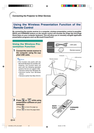 Page 28-24
Using the Wireless Presentation Function of the
Remote Control
By connecting the remote receiver to a computer, wireless presentation control is possible.
BACK and FORWARD buttons on the remote control will emulate the [Page Up] and [Page
Down] keys on your computer keyboard. This will allow you to remotely navigate applicable
presentation programs such as Microsoft PowerPoint
®.
Using the Wireless Pre-
sentation Function
1Connect the remote receiver to
the computer using the sup-
plied USB cable....