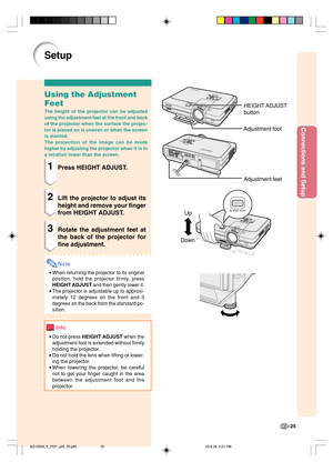Page 29Connections and Setup
-25
Up
Down
Setup
Using the Adjustment
Feet
The height of the projector can be adjusted
using the adjustment feet at the front and back
of the projector when the surface the projec-
tor is placed on is uneven or when the screen
is slanted.
The projection of the image can be made
higher by adjusting the projector when it is in
a location lower than the screen.
1Press HEIGHT ADJUST.
2Lift the projector to adjust its
height and remove your finger
from HEIGHT ADJUST.
3Rotate the...
