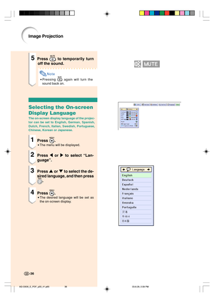 Page 40Image Projection
5Press  to temporarily turn
off the sound.
Note
•Pressing  again will turn the
sound back on.
Selecting the On-screen
Display Language
The on-screen display language of the projec-
tor can be set to English, German, Spanish,
Dutch, French, Italian, Swedish, Portuguese,
Chinese, Korean or Japanese.
1Press .
•The menu will be displayed.
2Press \ or | to select “Lan-
guage”.
3Press ' or " to select the de-
sired language, and then press
.
4Press .
•The desired language will be set...
