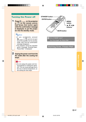 Page 41Basic Operation
-37
Turning the Power off
1Press STANDBY on the projector
or 
 on the remote control,
then press that button again
while the confirmation message
is displayed, to put the projec-
tor into the standby mode.
Note
•If you accidentally pressed
STANDBY or  and do not want
to put the projector into the standby
mode, wait until the confirmation
message disappears.
•The projector cannot be operated
while a message “Shutting Down.
Please Wait.” is displayed.
2Unplug the power cord from the
AC...