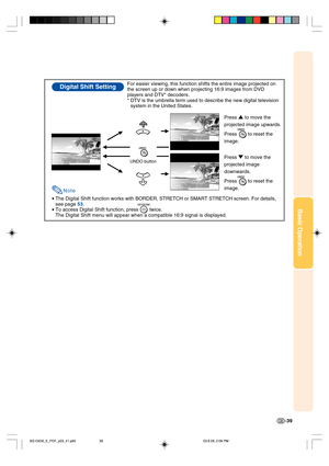 Page 43Basic Operation
-39
•The Digital Shift function works with BORDER, STRETCH or SMART STRETCH screen. For details, 
see page 53.
•To access Digital Shift function, press        twice.
The Digital Shift menu will appear when a compatible 16:9 signal is displayed.
Digital Shift SettingFor easier viewing, this function shifts the entire image projected on 
the screen up or down when projecting 16:9 images from DVD 
players and DTV* decoders.
* DTV is the umbrella term used to describe the new digital...