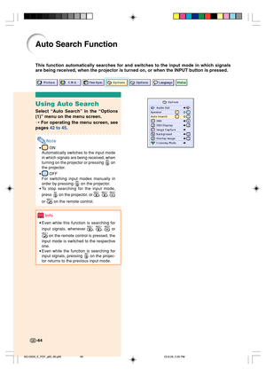 Page 68-64
Auto Search Function
This function automatically searches for and switches to the input mode in which signals
are being received, when the projector is turned on, or when the INPUT button is pressed.
-64
Using Auto Search
Select “Auto Search” in the “Options
(1)” menu on the menu screen.
➝ For operating the menu screen, see
pages 42 to 45.
Note
• ON
Automatically switches to the input mode
in which signals are being received, when
turning on the projector or pressing 
 on
the projector.
•
 OFF
For...