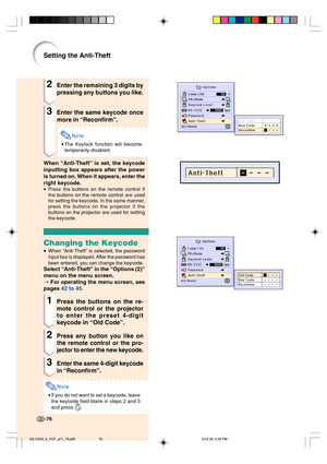 Page 80-76-76
Setting the Anti-Theft
2Enter the remaining 3 digits by
pressing any buttons you like.
3Enter the same keycode once
more in “Reconfirm”.
Note
•The Keylock function will become
temporarily disabled.
When “Anti-Theft” is set, the keycode
inputting box appears after the power
is turned on. When it appears, enter the
right keycode.
•Press the buttons on the remote control if
the buttons on the remote control are used
for setting the keycode. In the same manner,
press the buttons on the projector if...