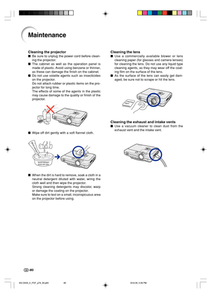 Page 84-80
Cleaning the lens
Use a commercially available blower or lens
cleaning paper (for glasses and camera lenses)
for cleaning the lens. Do not use any liquid type
cleaning agents, as they may wear off the coat-
ing film on the surface of the lens.
As the surface of the lens can easily get dam-
aged, be sure not to scrape or hit the lens.
Cleaning the exhaust and intake vents
Use a vacuum cleaner to clean dust from the
exhaust vent and the intake vent.
Maintenance
Cleaning the projector
Be sure to...