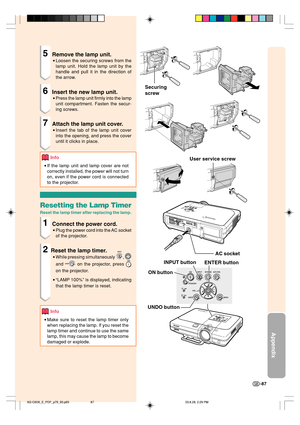 Page 91Appendix
-87
Securing
screw
AC socket
INPUT button
ENTER button User service screw
UNDO buttonON button
5Remove the lamp unit.
•Loosen the securing screws from the
lamp unit. Hold the lamp unit by the
handle and pull it in the direction of
the arrow.
6Insert the new lamp unit.
•Press the lamp unit firmly into the lamp
unit compartment. Fasten the secur-
ing screws.
7Attach the lamp unit cover.
•Insert the tab of the lamp unit cover
into the opening, and press the cover
until it clicks in place.
Info
•If...