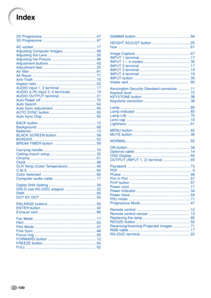 Page 104-100
2D Progressive.................................................... 47
3D Progressive.................................................... 47
AC socket............................................................. 17
Adjusting Computer Images................................ 48
Adjusting the Lens............................................... 26
Adjusting the Picture............................................ 46
Adjustment buttons.............................................. 42
Adjustment...