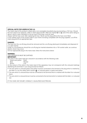 Page 3
SPECIAL NOTE FOR USERS IN THE U.K.
The mains lead of this product is fitted with a non-rewireable (moulded) plug incorporating a 10A fuse. Should
the fuse need to be replaced, a BSI or ASTA approved BS 1362 fuse marked 
 or  and of the same rating as
above, which is also indicated on the pin face of the plug, must be used\
.
Always refit the fuse cover after replacing the fuse. Never use the plug without the fuse cover fitted.
In the unlikely event of the socket outlet in your home not being compat\...