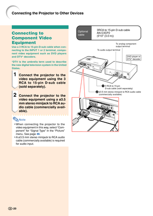 Page 24To analog component
output terminal
To audio output terminal
2ø3.5 mm stereo minijack to RCA audio cable
(commercially available)
13 RCA to 15-pin
D-sub cable (sold separately)
DVD player or
DTV* decoder
Connecting to
Component Video
Equipment
Use a 3 RCA to 15-pin D-sub cable when con-
necting to the INPUT 1 or 2 terminal, compo-
nent video equipment such as DVD players
and DTV* decoders.
*DTV is the umbrella term used to describe
the new digital television system in the United
States.
1Connect the...