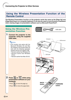 Page 28-24
Using the Wireless Presentation Function of the
Remote Control
The Wireless Presentation function on the projector works the same as the [Page Up] and
[Page Down] keys on a computer keyboard. It can also be used to move forward or backward
when viewing images of presentation software such as Microsoft PowerPoint
®.
Using the Wireless Pre-
sentation Function
1Connect the projector to the
computer using the supplied
USB cable.
Note
•This function only works with the
Microsoft Windows OS and Mac
OS....